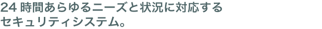 24時間あらゆるニーズと状況に対応するセキュリティシステム。