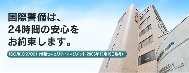 国際警備は、24時間の安心をお約束します。ISO 14001 (環境マネジメント 2005年12月21日取得)。ISO/IEC 27001 (情報セキュリティマネジメント 2006年12月19日取得)。