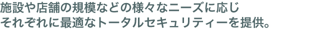 施設や店舗の規模などの様々なニーズに応じそれぞれに最適なトータルセキュリティーを提供。
