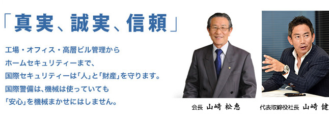 「真実、誠実、信頼」工場・オフィス・高層ビル管理からホームセキュリティーまで、国際セキュリティーは「人」と「財産」を守ります。国際警備は、機械は使っていても「安心」を機械まかせにはしません。代表取締役会長　山崎 松恵