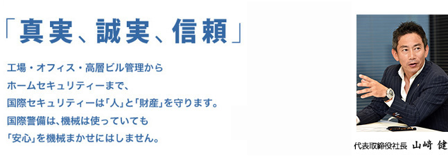 「真実、誠実、信頼」工場・オフィス・高層ビル管理からホームセキュリティーまで、国際セキュリティーは「人」と「財産」を守ります。国際警備は、機械は使っていても「安心」を機械まかせにはしません。代表取締役社長　山崎 健
