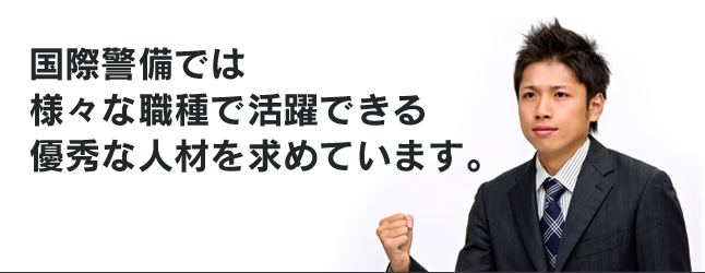 国際警備では 様々な職種で活躍できる優秀な人材を求めています。