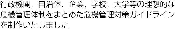 行政機関、自治体、企業、学校、大学等の理想的な危機管理体制をまとめた危機管理対策ガイドラインを制作いたしました