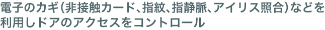 電子のカギ（非接触カード、指紋、指静脈、アイリス照合）などを利用しドアのアクセスをコントロール