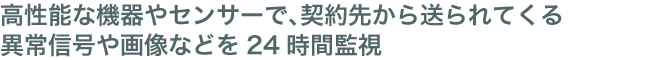 高性能な機器やセンサーで、契約先から送られてくる異常信号や画像などを24時間監視