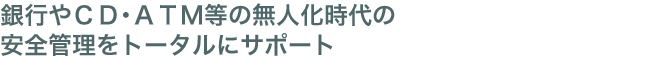 銀行やCD・ATM等の無人化時代の安全管理をトータルにサポート
