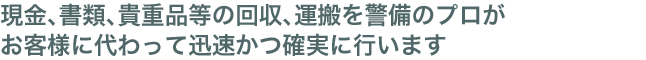 現金、書類、貴重品等の回収、運搬を警備のプロがお客様に代わって迅速かつ確実に行います